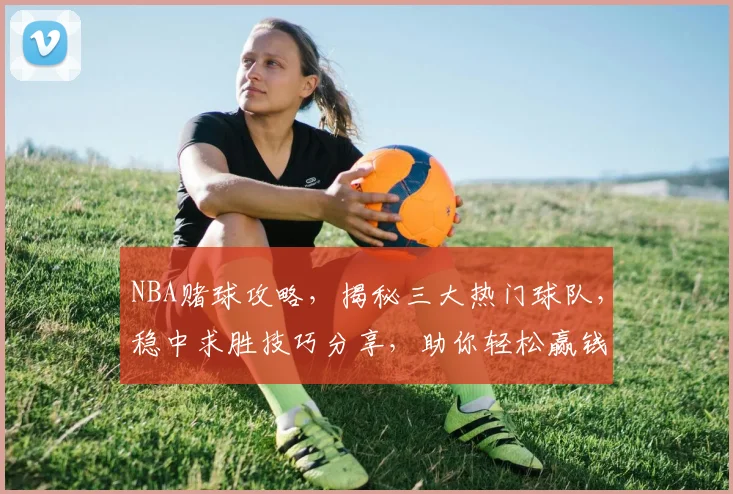 NBA赌球攻略，揭秘三大热门球队，稳中求胜技巧分享，助你轻松赢钱，一网打尽