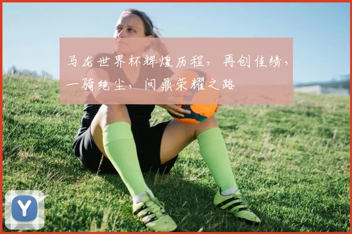 马龙世界杯辉煌历程，再创佳绩，一骑绝尘，问鼎荣耀之路