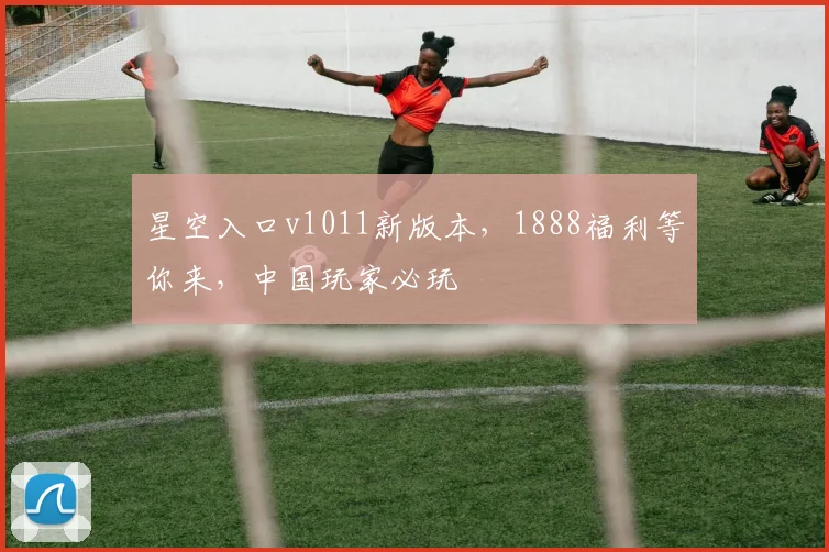 星空入口v1011新版本，1888福利等你来，中国玩家必玩