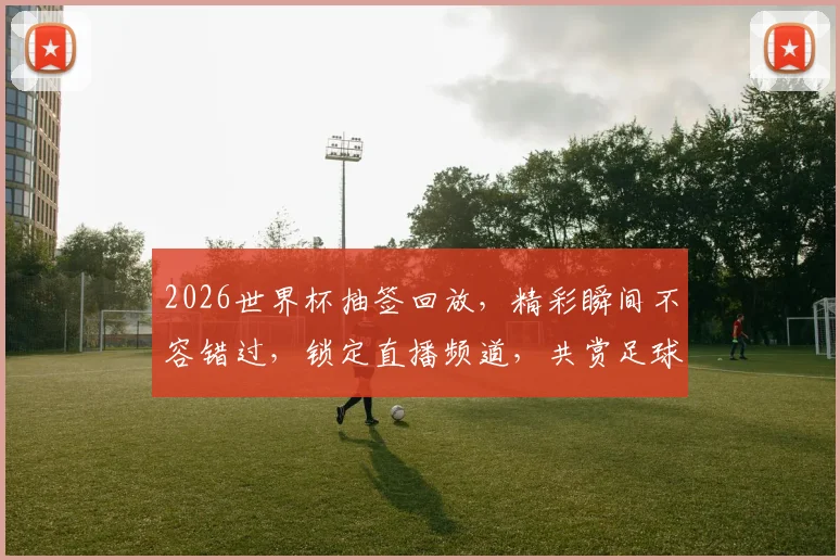 2026世界杯抽签回放，精彩瞬间不容错过，锁定直播频道，共赏足球盛宴，一触即发