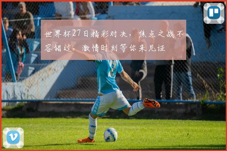 世界杯27日精彩对决，焦点之战不容错过，激情时刻等你来见证