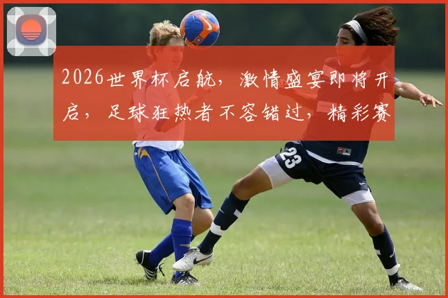 2026世界杯启航，激情盛宴即将开启，足球狂热者不容错过，精彩赛事一触即发