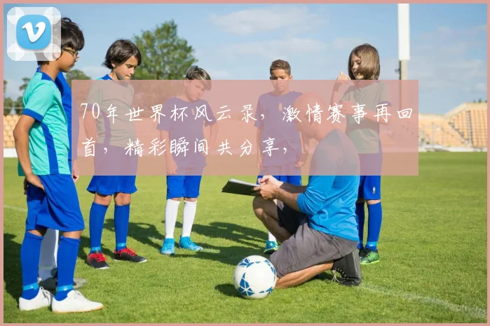 70年世界杯风云录，激情赛事再回首，精彩瞬间共分享，